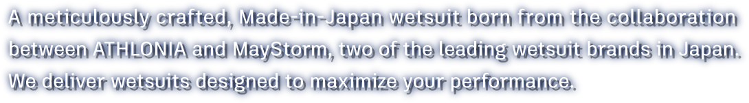 A meticulously crafted, Made-in-Japan wetsuit born from the collaboration between ATHLONIA and MayStorm, two of the leading wetsuit brands in Japan.We deliver wetsuits designed to maximize your performance.