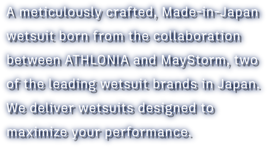 A meticulously crafted, Made-in-Japan wetsuit born from the collaboration between ATHLONIA and MayStorm, two of the leading wetsuit brands in Japan.We deliver wetsuits designed to maximize your performance.